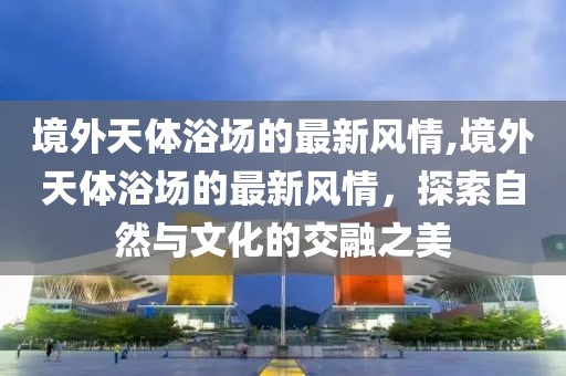 境外天體浴場的最新風情,境外天體浴場的最新風情，探索自然與文化的交融之美