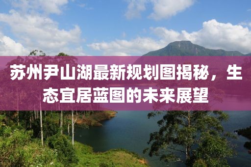 蘇州尹山湖最新規(guī)劃圖揭秘，生態(tài)宜居藍圖的未來展望