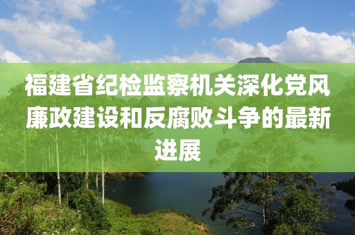 福建省紀檢監(jiān)察機關(guān)深化黨風廉政建設(shè)和反腐敗斗爭的最新進展