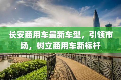長安商用車最新車型，引領(lǐng)市場，樹立商用車新標(biāo)桿
