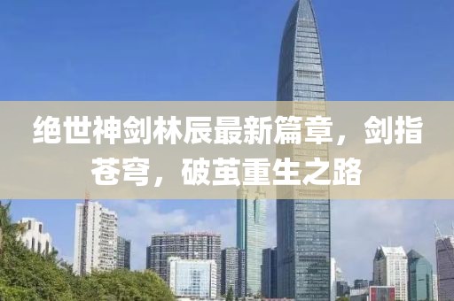絕世神劍林辰最新篇章，劍指蒼穹，破繭重生之路