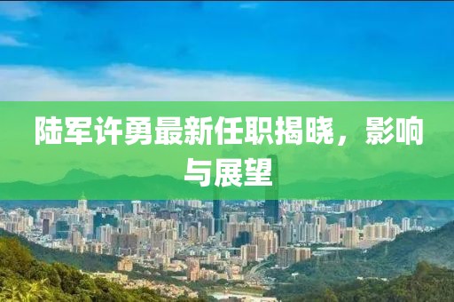 陸軍許勇最新任職揭曉，影響與展望