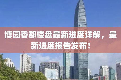 博園香郡樓盤最新進(jìn)度詳解，最新進(jìn)度報告發(fā)布！