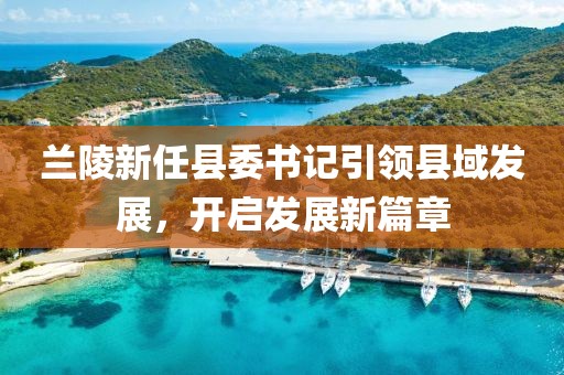 蘭陵新任縣委書記引領(lǐng)縣域發(fā)展，開啟發(fā)展新篇章