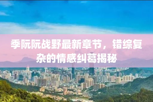 季阮阮戰(zhàn)野最新章節(jié)，錯綜復(fù)雜的情感糾葛揭秘
