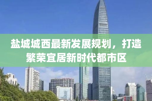 鹽城城西最新發(fā)展規(guī)劃，打造繁榮宜居新時(shí)代都市區(qū)