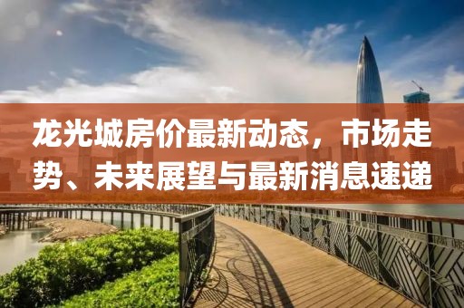龍光城房價(jià)最新動(dòng)態(tài)，市場走勢、未來展望與最新消息速遞