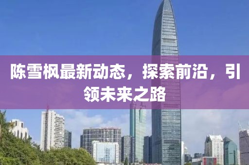 陳雪楓最新動態(tài)，探索前沿，引領(lǐng)未來之路