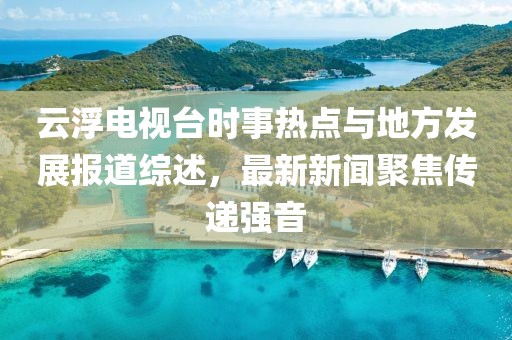 云浮電視臺(tái)時(shí)事熱點(diǎn)與地方發(fā)展報(bào)道綜述，最新新聞聚焦傳遞強(qiáng)音
