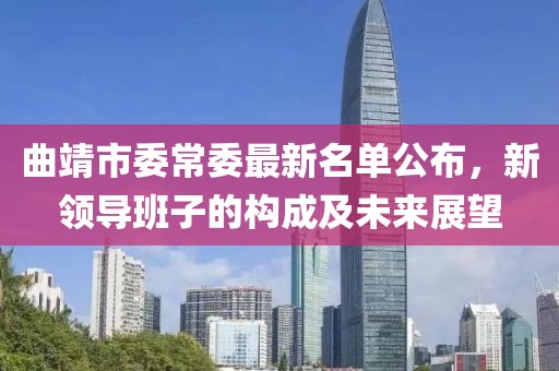 曲靖市委常委最新名單公布，新領(lǐng)導(dǎo)班子的構(gòu)成及未來展望