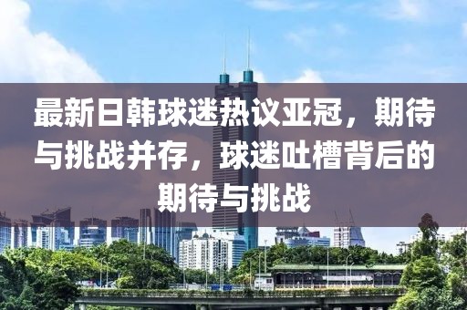最新日韓球迷熱議亞冠，期待與挑戰(zhàn)并存，球迷吐槽背后的期待與挑戰(zhàn)
