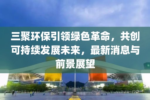 三聚環(huán)保引領(lǐng)綠色革命，共創(chuàng)可持續(xù)發(fā)展未來，最新消息與前景展望