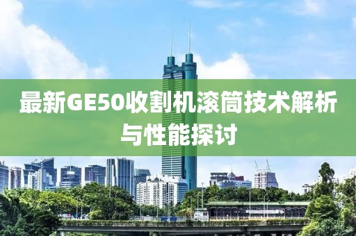 最新GE50收割機滾筒技術解析與性能探討