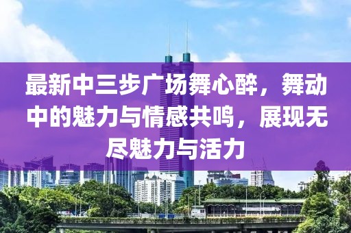 最新中三步廣場舞心醉，舞動(dòng)中的魅力與情感共鳴，展現(xiàn)無盡魅力與活力