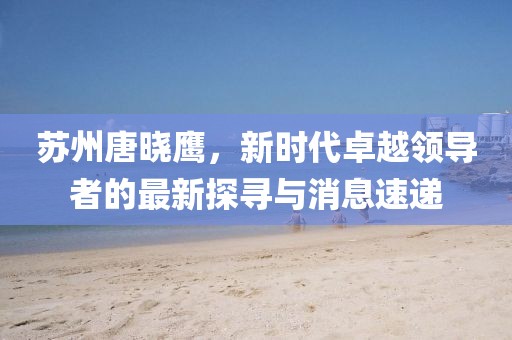 蘇州唐曉鷹，新時代卓越領導者的最新探尋與消息速遞