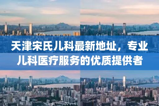 天津宋氏兒科最新地址，專業(yè)兒科醫(yī)療服務(wù)的優(yōu)質(zhì)提供者