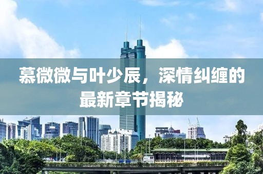 慕微微與葉少辰，深情糾纏的最新章節(jié)揭秘