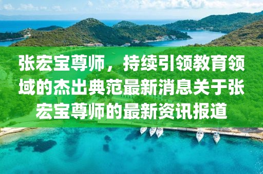 張宏寶尊師，持續(xù)引領教育領域的杰出典范最新消息關于張宏寶尊師的最新資訊報道