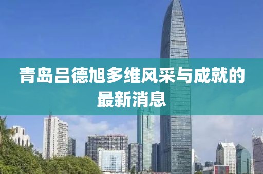 青島呂德旭多維風(fēng)采與成就的最新消息