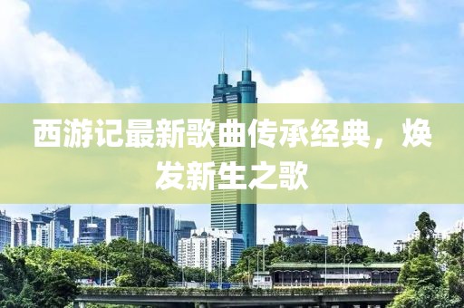 西游記最新歌曲傳承經(jīng)典，煥發(fā)新生之歌