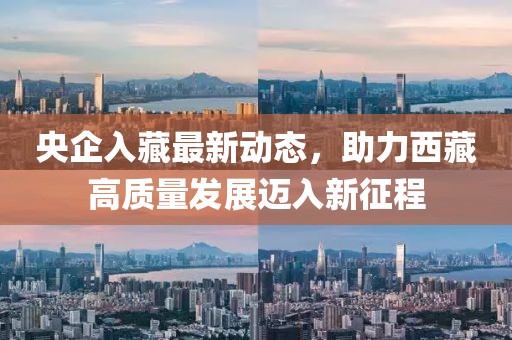 央企入藏最新動(dòng)態(tài)，助力西藏高質(zhì)量發(fā)展邁入新征程