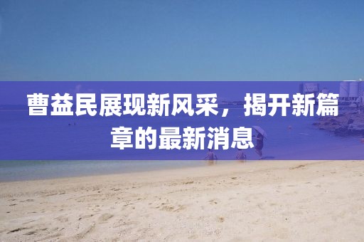 曹益民展現(xiàn)新風采，揭開新篇章的最新消息