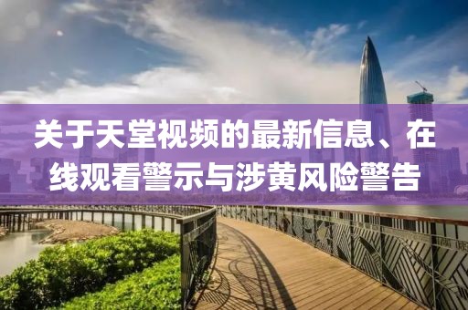 關(guān)于天堂視頻的最新信息、在線觀看警示與涉黃風(fēng)險(xiǎn)警告