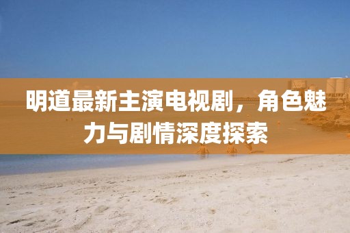 明道最新主演電視劇，角色魅力與劇情深度探索