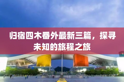 歸宿四木番外最新三篇，探尋未知的旅程之旅