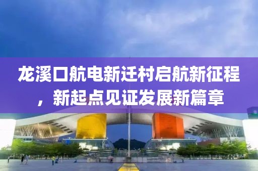 龍溪口航電新遷村啟航新征程，新起點(diǎn)見證發(fā)展新篇章
