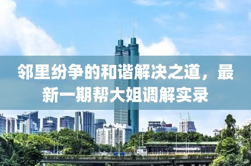 鄰里紛爭(zhēng)的和諧解決之道，最新一期幫大姐調(diào)解實(shí)錄