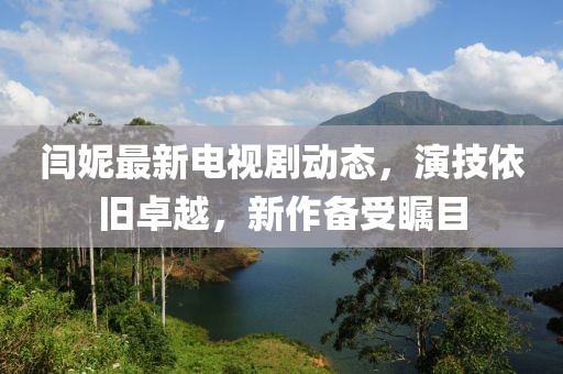閆妮最新電視劇動(dòng)態(tài)，演技依舊卓越，新作備受矚目