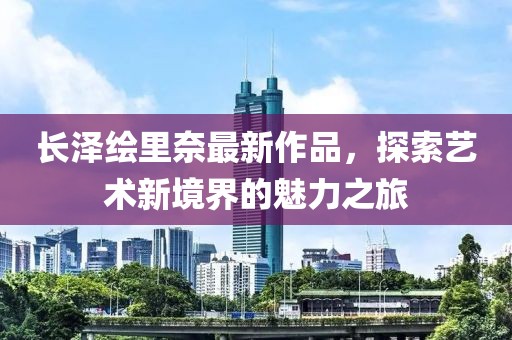 長澤繪里奈最新作品，探索藝術(shù)新境界的魅力之旅