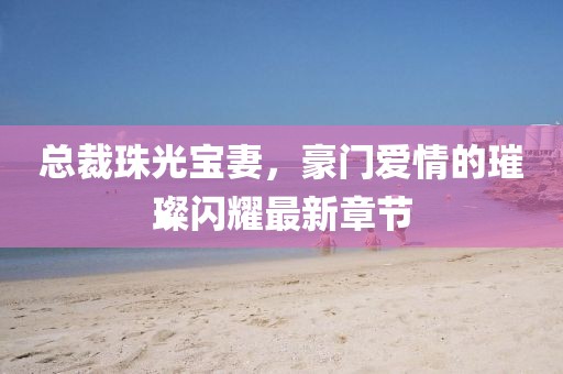 總裁珠光寶妻，豪門愛情的璀璨閃耀最新章節(jié)