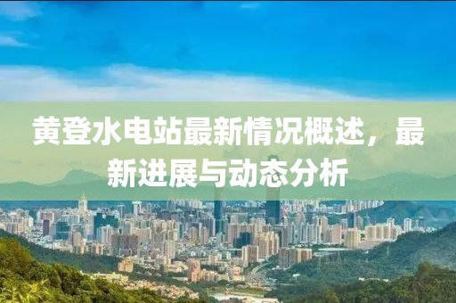 黃登水電站最新情況概述，最新進(jìn)展與動(dòng)態(tài)分析