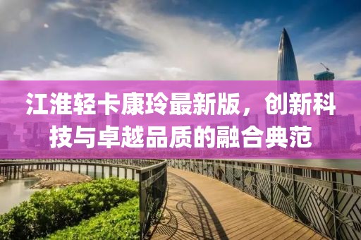 江淮輕卡康玲最新版，創(chuàng)新科技與卓越品質(zhì)的融合典范
