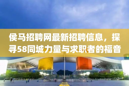 侯馬招聘網(wǎng)最新招聘信息，探尋58同城力量與求職者的福音