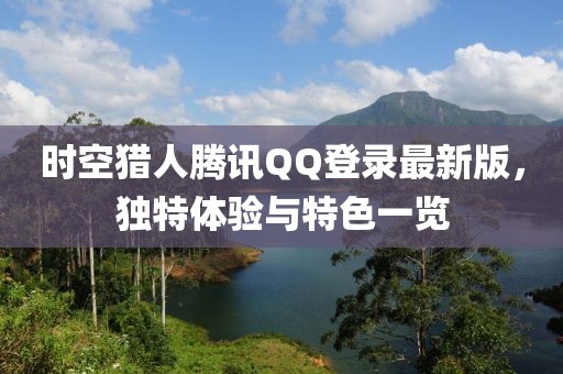 時(shí)空獵人騰訊QQ登錄最新版，獨(dú)特體驗(yàn)與特色一覽