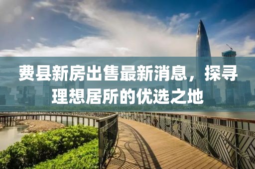 費(fèi)縣新房出售最新消息，探尋理想居所的優(yōu)選之地