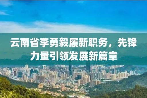 云南省李勇毅履新職務(wù)，先鋒力量引領(lǐng)發(fā)展新篇章