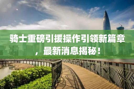 騎士重磅引援操作引領新篇章，最新消息揭秘！
