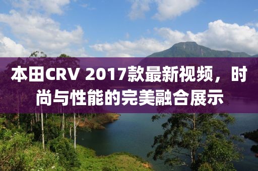 本田CRV 2017款最新視頻，時尚與性能的完美融合展示