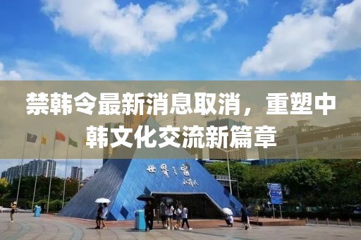 禁韓令最新消息取消，重塑中韓文化交流新篇章