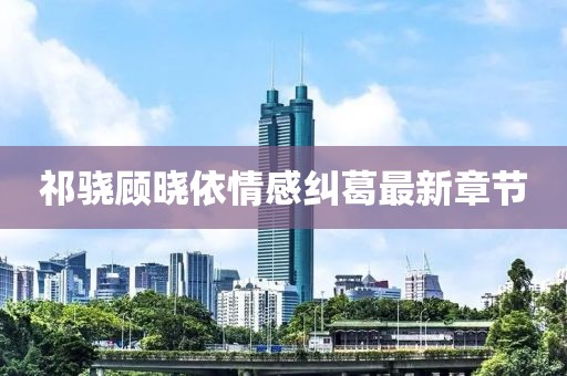 祁驍顧曉依情感糾葛最新章節(jié)
