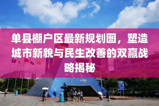 單縣棚戶區(qū)最新規(guī)劃圖，塑造城市新貌與民生改善的雙贏戰(zhàn)略揭秘