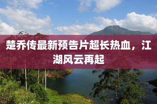 楚喬傳最新預告片超長熱血，江湖風云再起