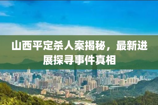山西平定殺人案揭秘，最新進(jìn)展探尋事件真相