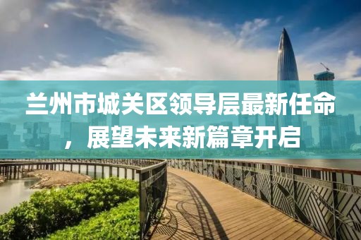 蘭州市城關區(qū)領導層最新任命，展望未來新篇章開啟