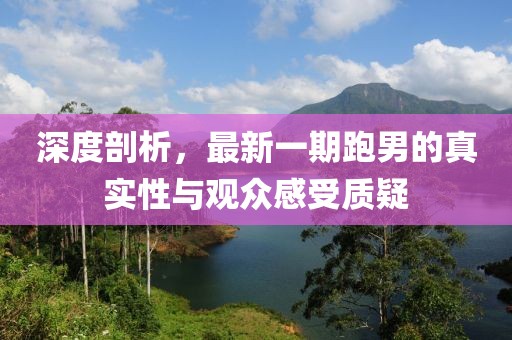 深度剖析，最新一期跑男的真實性與觀眾感受質(zhì)疑