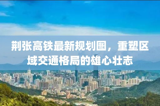 荊張高鐵最新規(guī)劃圖，重塑區(qū)域交通格局的雄心壯志
